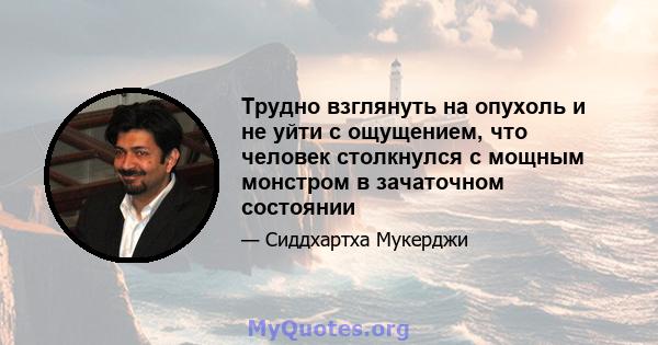 Трудно взглянуть на опухоль и не уйти с ощущением, что человек столкнулся с мощным монстром в зачаточном состоянии