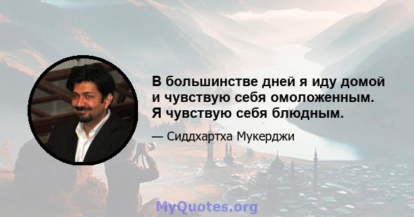 В большинстве дней я иду домой и чувствую себя омоложенным. Я чувствую себя блюдным.