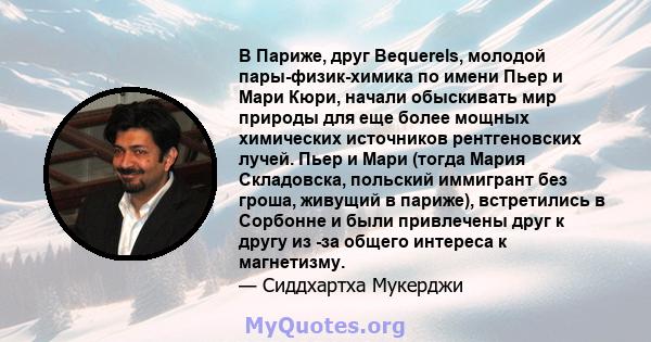 В Париже, друг Bequerels, молодой пары-физик-химика по имени Пьер и Мари Кюри, начали обыскивать мир природы для еще более мощных химических источников рентгеновских лучей. Пьер и Мари (тогда Мария Складовска, польский