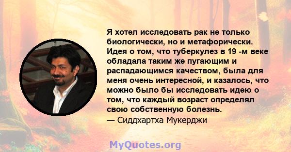 Я хотел исследовать рак не только биологически, но и метафорически. Идея о том, что туберкулез в 19 -м веке обладала таким же пугающим и распадающимся качеством, была для меня очень интересной, и казалось, что можно