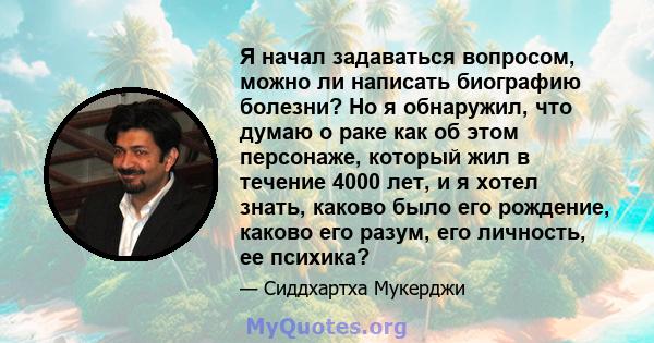 Я начал задаваться вопросом, можно ли написать биографию болезни? Но я обнаружил, что думаю о раке как об этом персонаже, который жил в течение 4000 лет, и я хотел знать, каково было его рождение, каково его разум, его