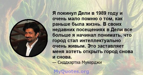 Я покинул Дели в 1989 году и очень мало помню о том, как раньше была жизнь. В своих недавних посещениях в Дели все больше я начинал понимать, что город стал интеллектуально очень живым. Это заставляет меня хотеть