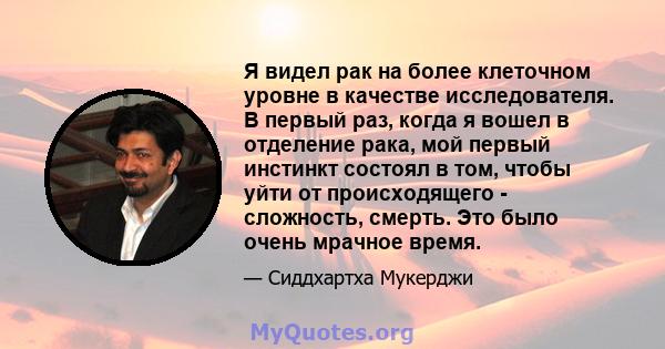 Я видел рак на более клеточном уровне в качестве исследователя. В первый раз, когда я вошел в отделение рака, мой первый инстинкт состоял в том, чтобы уйти от происходящего - сложность, смерть. Это было очень мрачное