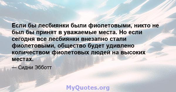 Если бы лесбиянки были фиолетовыми, никто не был бы принят в уважаемые места. Но если сегодня все лесбиянки внезапно стали фиолетовыми, общество будет удивлено количеством фиолетовых людей на высоких местах.