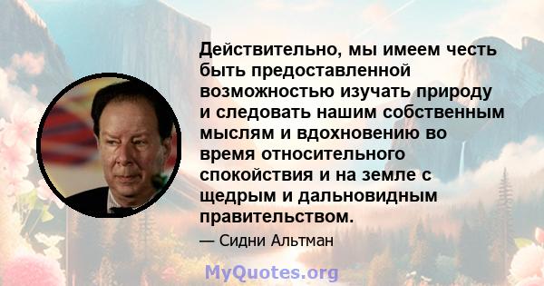 Действительно, мы имеем честь быть предоставленной возможностью изучать природу и следовать нашим собственным мыслям и вдохновению во время относительного спокойствия и на земле с щедрым и дальновидным правительством.