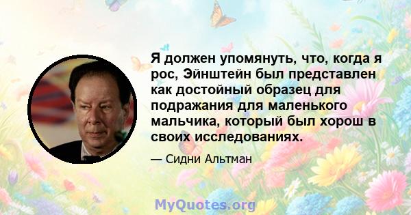 Я должен упомянуть, что, когда я рос, Эйнштейн был представлен как достойный образец для подражания для маленького мальчика, который был хорош в своих исследованиях.