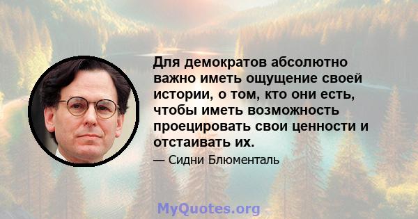 Для демократов абсолютно важно иметь ощущение своей истории, о том, кто они есть, чтобы иметь возможность проецировать свои ценности и отстаивать их.