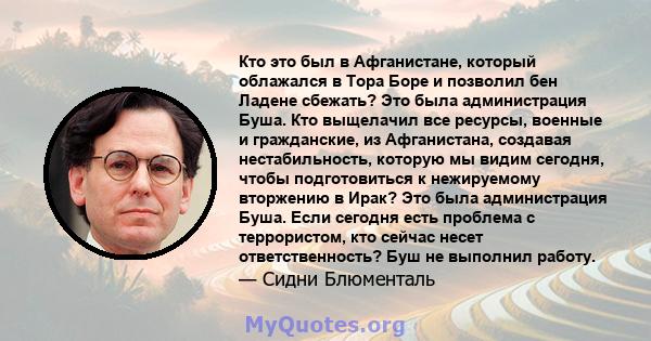 Кто это был в Афганистане, который облажался в Тора Боре и позволил бен Ладене сбежать? Это была администрация Буша. Кто выщелачил все ресурсы, военные и гражданские, из Афганистана, создавая нестабильность, которую мы