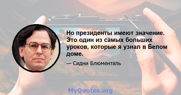 Но президенты имеют значение. Это один из самых больших уроков, которые я узнал в Белом доме.