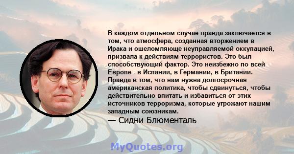 В каждом отдельном случае правда заключается в том, что атмосфера, созданная вторжением в Ирака и ошеломляюще неуправляемой оккупацией, призвала к действиям террористов. Это был способствующий фактор. Это неизбежно по