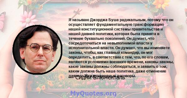 Я называю Джорджа Буша радикальным, потому что он осуществляет фундаментальную трансформацию нашей конституционной системы правительства и нашей давней политики, которая была принята в течение буквально поколений. Он