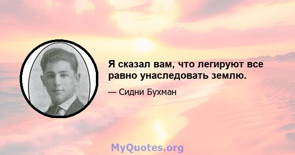 Я сказал вам, что легируют все равно унаследовать землю.