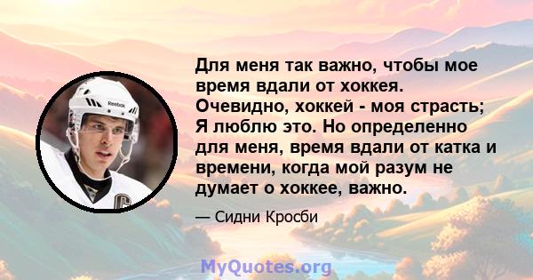 Для меня так важно, чтобы мое время вдали от хоккея. Очевидно, хоккей - моя страсть; Я люблю это. Но определенно для меня, время вдали от катка и времени, когда мой разум не думает о хоккее, важно.