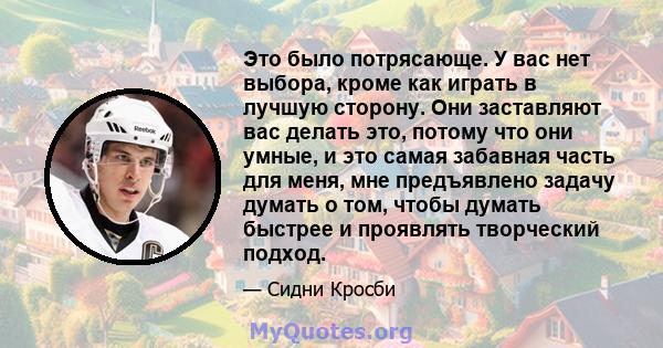 Это было потрясающе. У вас нет выбора, кроме как играть в лучшую сторону. Они заставляют вас делать это, потому что они умные, и это самая забавная часть для меня, мне предъявлено задачу думать о том, чтобы думать