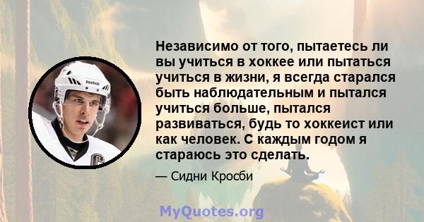 Независимо от того, пытаетесь ли вы учиться в хоккее или пытаться учиться в жизни, я всегда старался быть наблюдательным и пытался учиться больше, пытался развиваться, будь то хоккеист или как человек. С каждым годом я