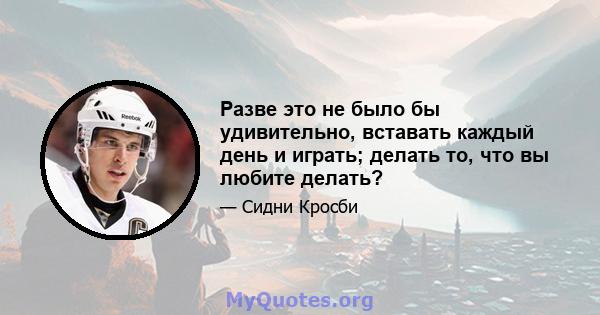 Разве это не было бы удивительно, вставать каждый день и играть; делать то, что вы любите делать?