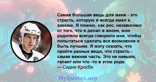 Самая большая вещь для меня - это страсть, которую я всегда имел к хоккею. Я помню, как рос, независимо от того, что я делал в жизни, мои родители всегда говорили мне, чтобы попытаться сделать все возможное и быть