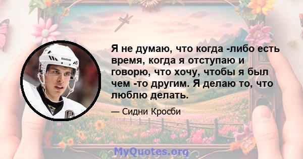 Я не думаю, что когда -либо есть время, когда я отступаю и говорю, что хочу, чтобы я был чем -то другим. Я делаю то, что люблю делать.