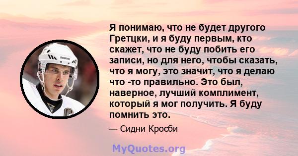 Я понимаю, что не будет другого Гретцки, и я буду первым, кто скажет, что не буду побить его записи, но для него, чтобы сказать, что я могу, это значит, что я делаю что -то правильно. Это был, наверное, лучший