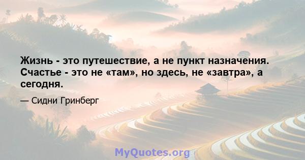 Жизнь - это путешествие, а не пункт назначения. Счастье - это не «там», но здесь, не «завтра», а сегодня.