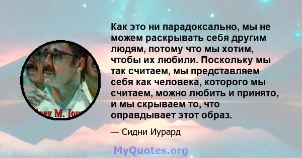 Как это ни парадоксально, мы не можем раскрывать себя другим людям, потому что мы хотим, чтобы их любили. Поскольку мы так считаем, мы представляем себя как человека, которого мы считаем, можно любить и принято, и мы