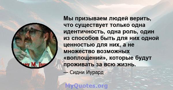 Мы призываем людей верить, что существует только одна идентичность, одна роль, один из способов быть для них одной ценностью для них, а не множество возможных «воплощений», которые будут проживать за всю жизнь.