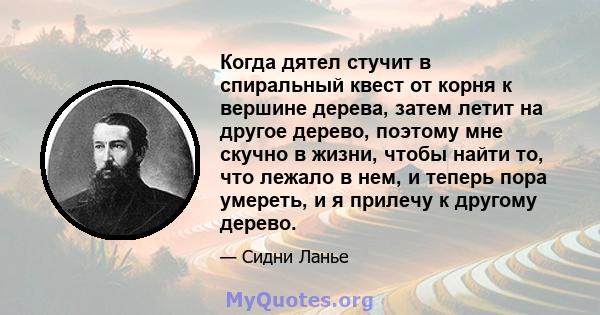 Когда дятел стучит в спиральный квест от корня к вершине дерева, затем летит на другое дерево, поэтому мне скучно в жизни, чтобы найти то, что лежало в нем, и теперь пора умереть, и я прилечу к другому дерево.