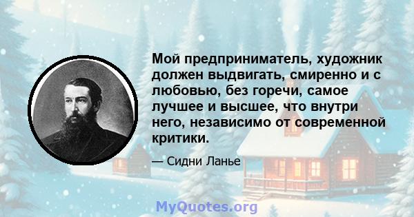 Мой предприниматель, художник должен выдвигать, смиренно и с любовью, без горечи, самое лучшее и высшее, что внутри него, независимо от современной критики.