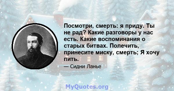 Посмотри, смерть: я приду. Ты не рад? Какие разговоры у нас есть. Какие воспоминания о старых битвах. Полечить, принесите миску, смерть; Я хочу пить.