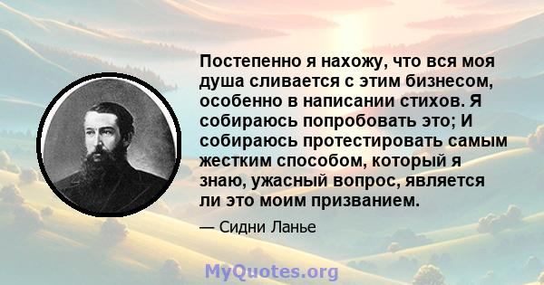 Постепенно я нахожу, что вся моя душа сливается с этим бизнесом, особенно в написании стихов. Я собираюсь попробовать это; И собираюсь протестировать самым жестким способом, который я знаю, ужасный вопрос, является ли