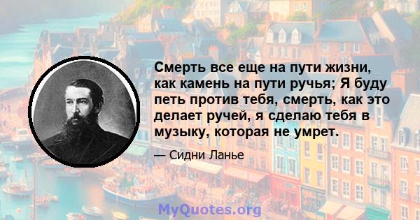 Смерть все еще на пути жизни, как камень на пути ручья; Я буду петь против тебя, смерть, как это делает ручей, я сделаю тебя в музыку, которая не умрет.