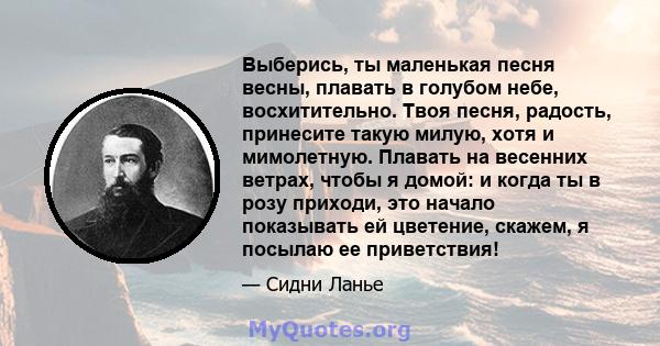 Выберись, ты маленькая песня весны, плавать в голубом небе, восхитительно. Твоя песня, радость, принесите такую ​​милую, хотя и мимолетную. Плавать на весенних ветрах, чтобы я домой: и когда ты в розу приходи, это