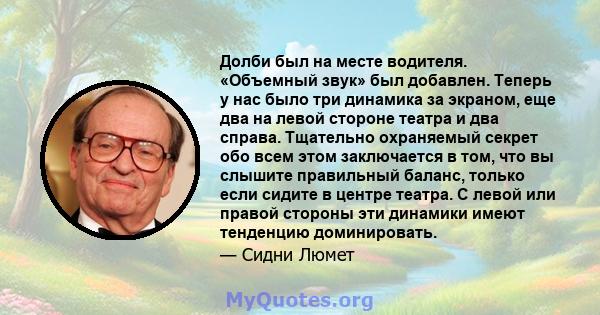 Долби был на месте водителя. «Объемный звук» был добавлен. Теперь у нас было три динамика за экраном, еще два на левой стороне театра и два справа. Тщательно охраняемый секрет обо всем этом заключается в том, что вы