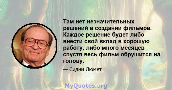 Там нет незначительных решений в создании фильмов. Каждое решение будет либо внести свой вклад в хорошую работу, либо много месяцев спустя весь фильм обрушится на голову.