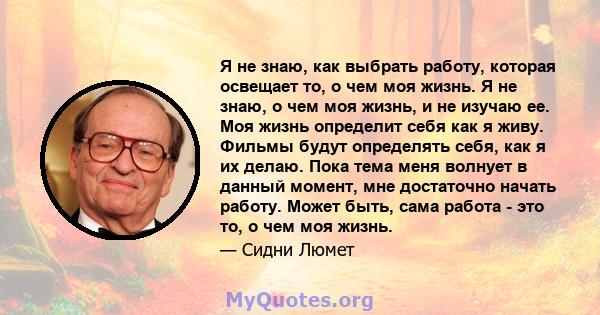 Я не знаю, как выбрать работу, которая освещает то, о чем моя жизнь. Я не знаю, о чем моя жизнь, и не изучаю ее. Моя жизнь определит себя как я живу. Фильмы будут определять себя, как я их делаю. Пока тема меня волнует