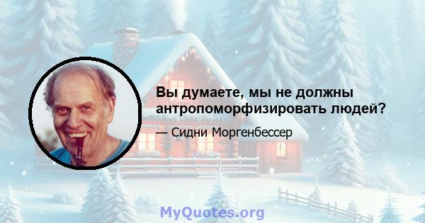 Вы думаете, мы не должны антропоморфизировать людей?