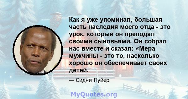 Как я уже упоминал, большая часть наследия моего отца - это урок, который он преподал своими сыновьями. Он собрал нас вместе и сказал: «Мера мужчины - это то, насколько хорошо он обеспечивает своих детей.