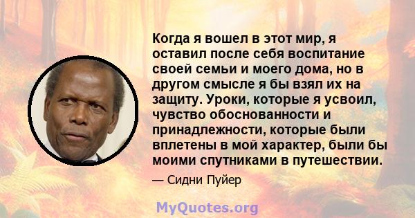 Когда я вошел в этот мир, я оставил после себя воспитание своей семьи и моего дома, но в другом смысле я бы взял их на защиту. Уроки, которые я усвоил, чувство обоснованности и принадлежности, которые были вплетены в