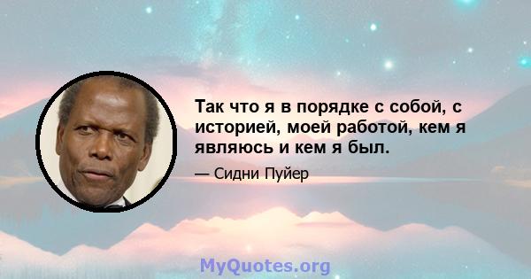 Так что я в порядке с собой, с историей, моей работой, кем я являюсь и кем я был.