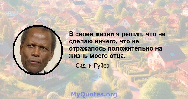 В своей жизни я решил, что не сделаю ничего, что не отражалось положительно на жизнь моего отца.