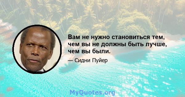 Вам не нужно становиться тем, чем вы не должны быть лучше, чем вы были.