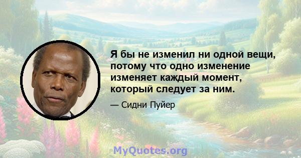 Я бы не изменил ни одной вещи, потому что одно изменение изменяет каждый момент, который следует за ним.