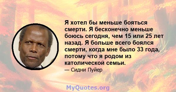 Я хотел бы меньше бояться смерти. Я бесконечно меньше боюсь сегодня, чем 15 или 25 лет назад. Я больше всего боялся смерти, когда мне было 33 года, потому что я родом из католической семьи.