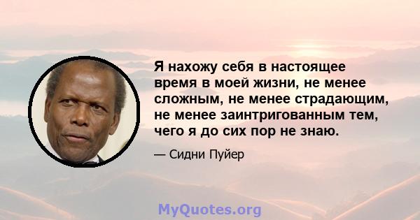 Я нахожу себя в настоящее время в моей жизни, не менее сложным, не менее страдающим, не менее заинтригованным тем, чего я до сих пор не знаю.