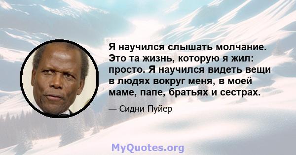 Я научился слышать молчание. Это та жизнь, которую я жил: просто. Я научился видеть вещи в людях вокруг меня, в моей маме, папе, братьях и сестрах.