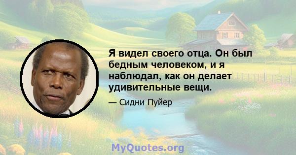 Я видел своего отца. Он был бедным человеком, и я наблюдал, как он делает удивительные вещи.