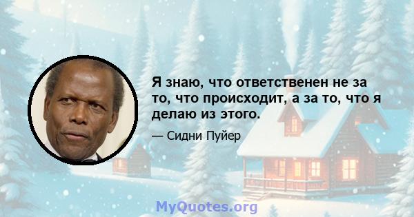 Я знаю, что ответственен не за то, что происходит, а за то, что я делаю из этого.