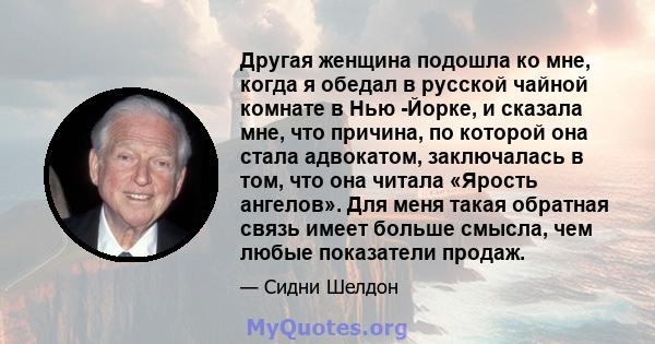 Другая женщина подошла ко мне, когда я обедал в русской чайной комнате в Нью -Йорке, и сказала мне, что причина, по которой она стала адвокатом, заключалась в том, что она читала «Ярость ангелов». Для меня такая