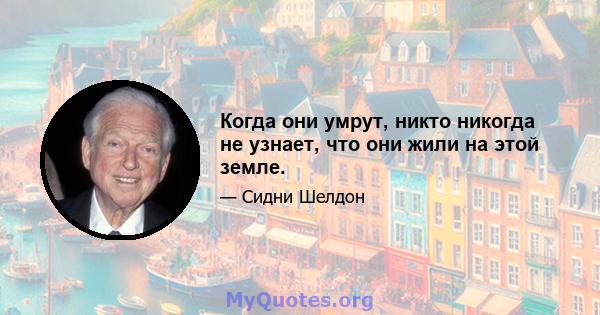 Когда они умрут, никто никогда не узнает, что они жили на этой земле.