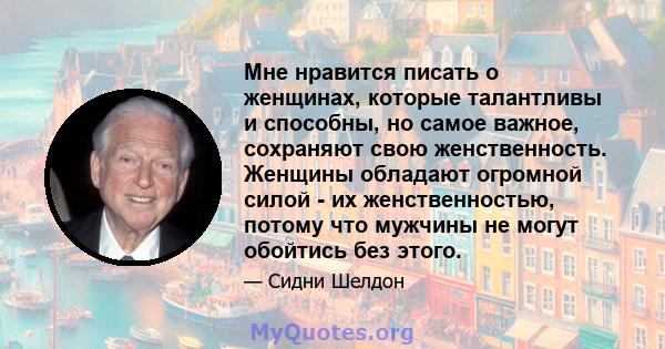 Мне нравится писать о женщинах, которые талантливы и способны, но самое важное, сохраняют свою женственность. Женщины обладают огромной силой - их женственностью, потому что мужчины не могут обойтись без этого.